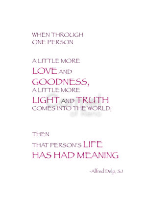 When through one person a little more love and goodness; a little more light and truth comes into the world. Then that person's life has had meaning. -Alfred Delp, SJ